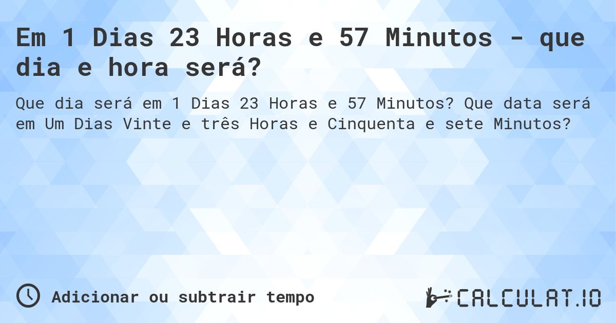 Em 1 Dias 23 Horas e 57 Minutos - que dia e hora será?. Que data será em Um Dias Vinte e três Horas e Cinquenta e sete Minutos?