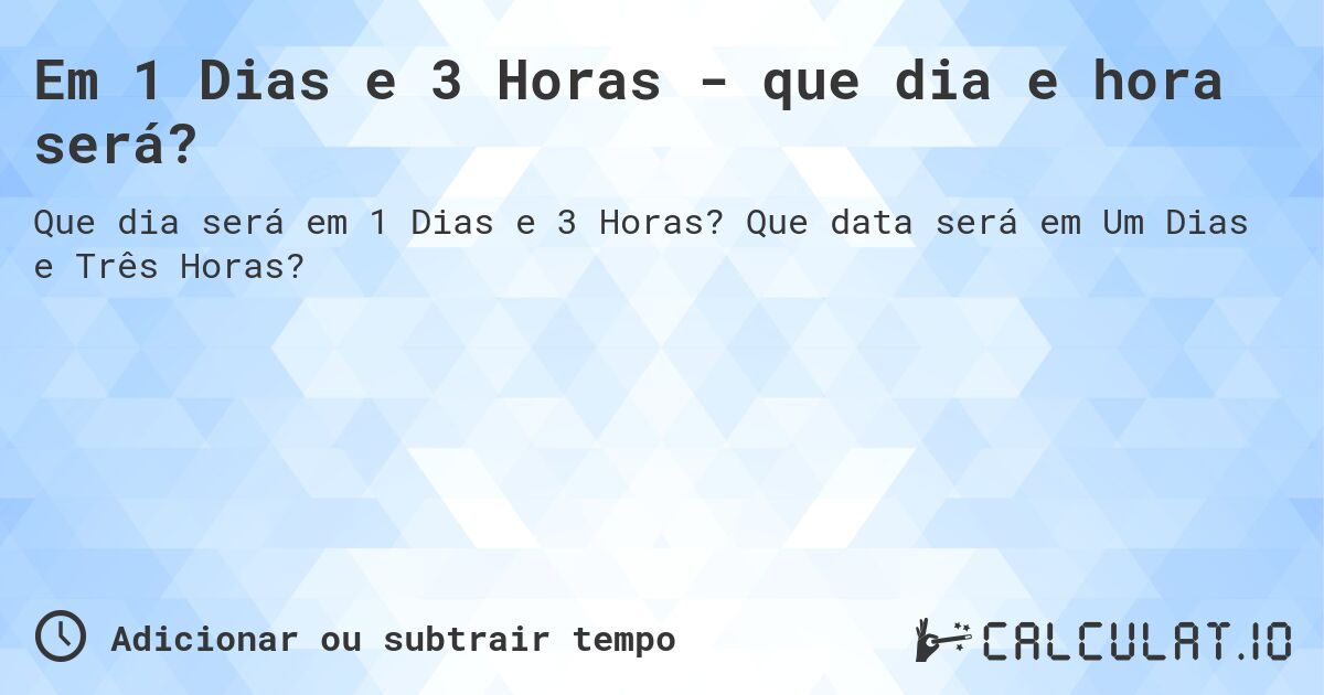 Em 1 Dias e 3 Horas - que dia e hora será?. Que data será em Um Dias e Três Horas?