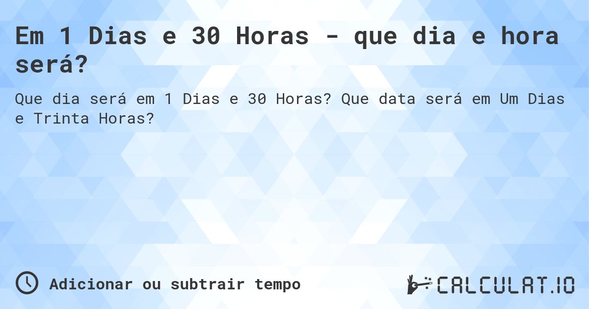 Em 1 Dias e 30 Horas - que dia e hora será?. Que data será em Um Dias e Trinta Horas?