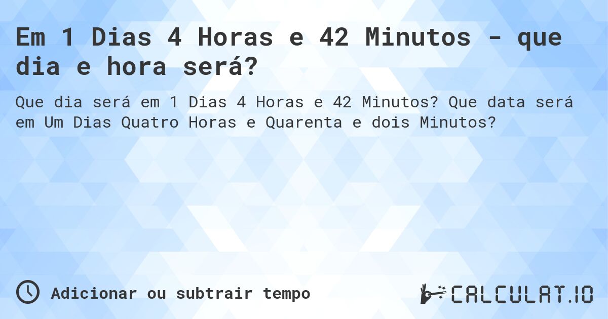 Em 1 Dias 4 Horas e 42 Minutos - que dia e hora será?. Que data será em Um Dias Quatro Horas e Quarenta e dois Minutos?