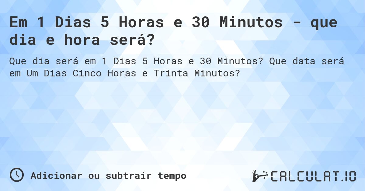 Em 1 Dias 5 Horas e 30 Minutos - que dia e hora será?. Que data será em Um Dias Cinco Horas e Trinta Minutos?