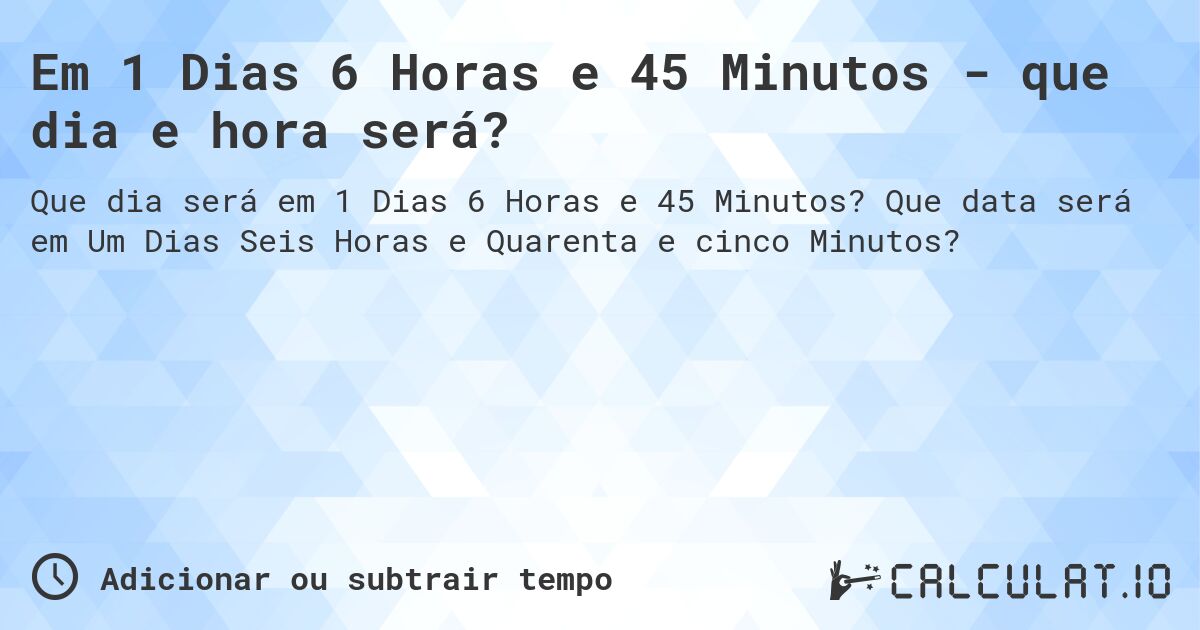 Em 1 Dias 6 Horas e 45 Minutos - que dia e hora será?. Que data será em Um Dias Seis Horas e Quarenta e cinco Minutos?