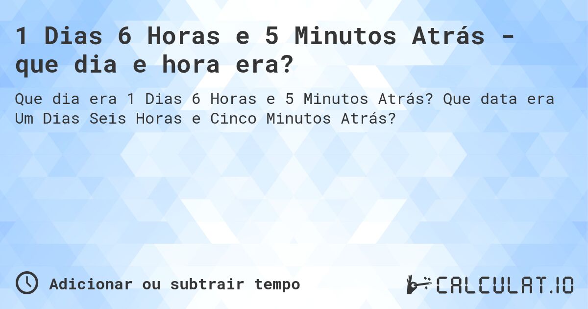 1 Dias 6 Horas e 5 Minutos Atrás - que dia e hora era?. Que data era Um Dias Seis Horas e Cinco Minutos Atrás?
