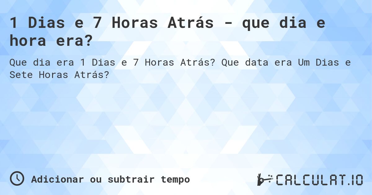 1 Dias e 7 Horas Atrás - que dia e hora era?. Que data era Um Dias e Sete Horas Atrás?
