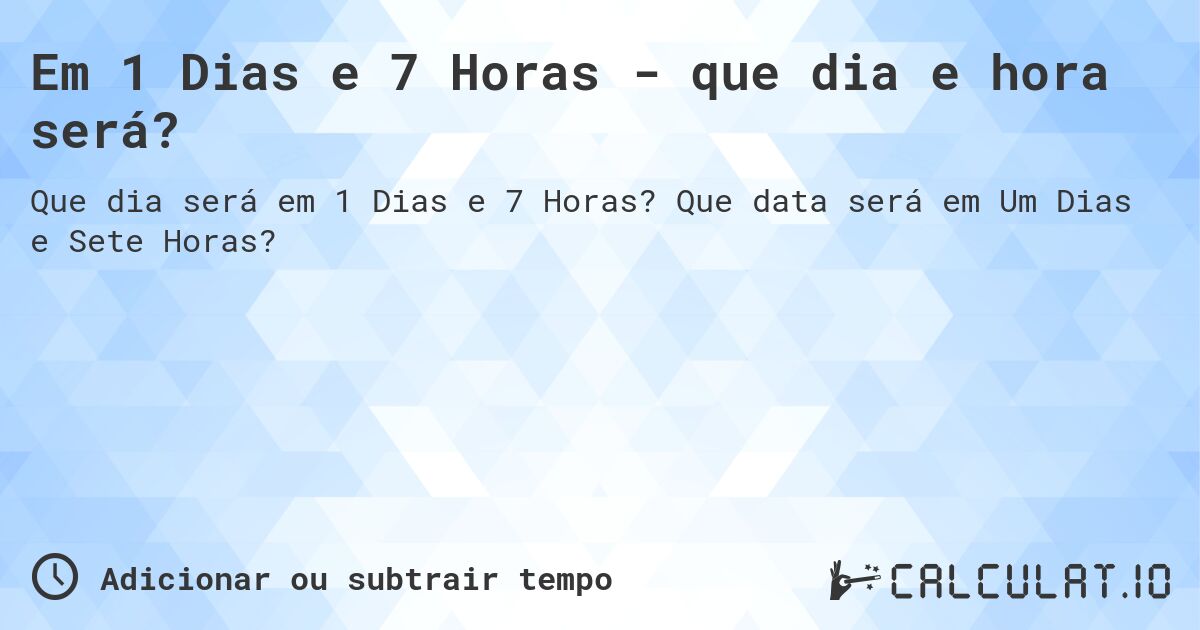 Em 1 Dias e 7 Horas - que dia e hora será?. Que data será em Um Dias e Sete Horas?