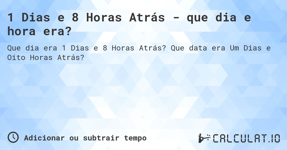 1 Dias e 8 Horas Atrás - que dia e hora era?. Que data era Um Dias e Oito Horas Atrás?