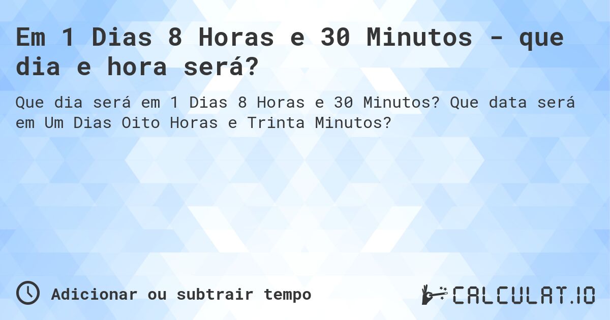 Em 1 Dias 8 Horas e 30 Minutos - que dia e hora será?. Que data será em Um Dias Oito Horas e Trinta Minutos?