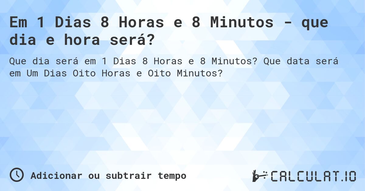 Em 1 Dias 8 Horas e 8 Minutos - que dia e hora será?. Que data será em Um Dias Oito Horas e Oito Minutos?