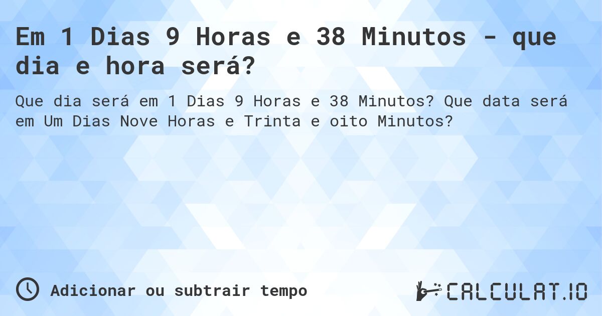 Em 1 Dias 9 Horas e 38 Minutos - que dia e hora será?. Que data será em Um Dias Nove Horas e Trinta e oito Minutos?