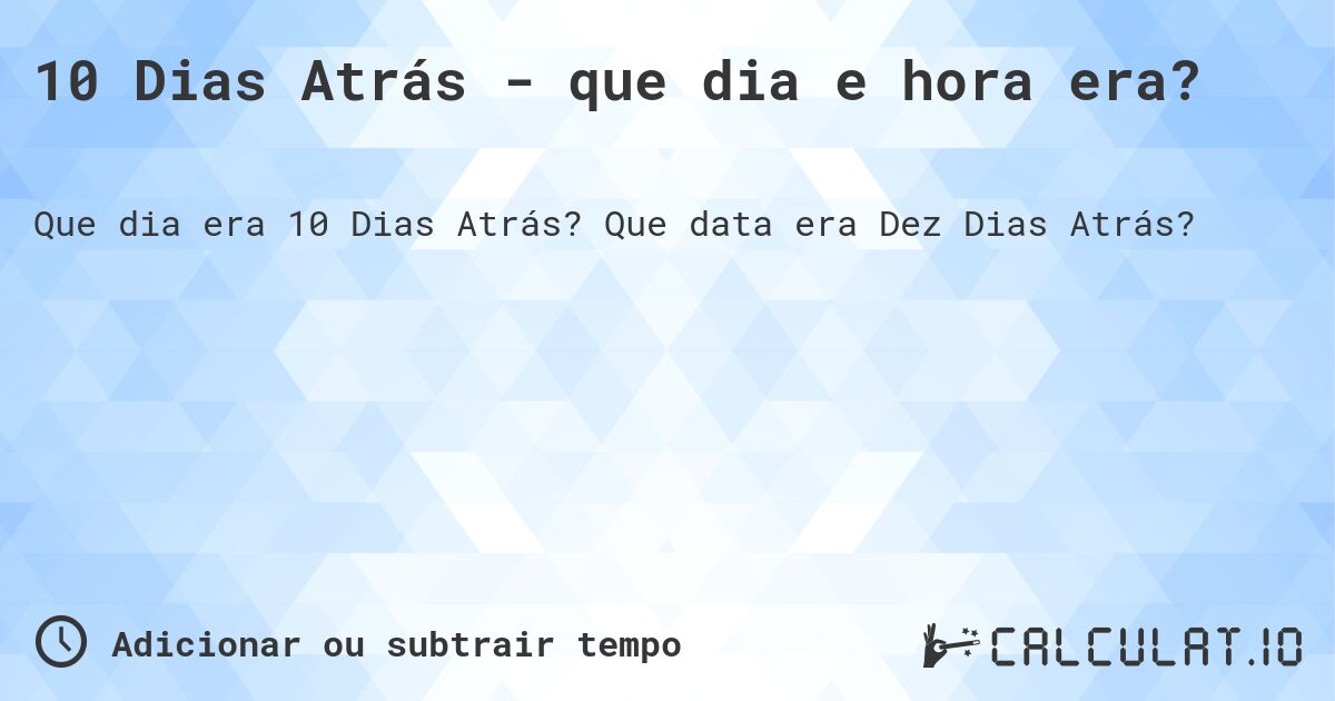 10 Dias Atrás - que dia e hora era?. Que data era Dez Dias Atrás?