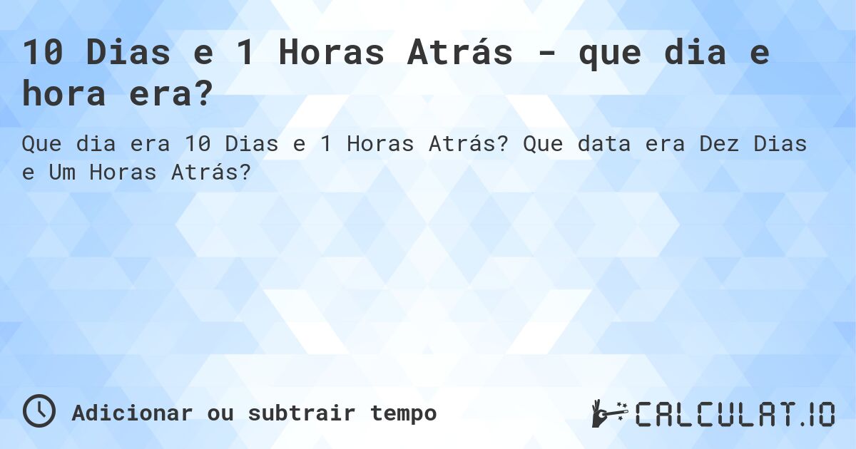 10 Dias e 1 Horas Atrás - que dia e hora era?. Que data era Dez Dias e Um Horas Atrás?