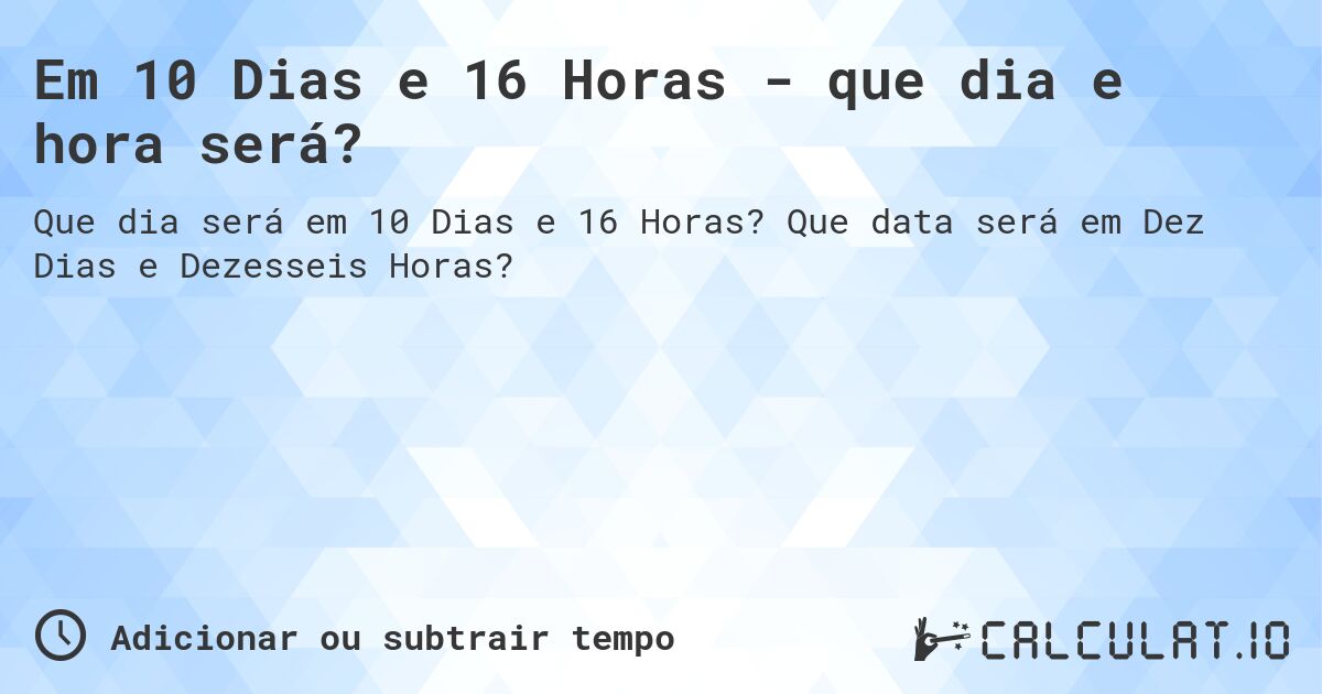 Em 10 Dias e 16 Horas - que dia e hora será?. Que data será em Dez Dias e Dezesseis Horas?