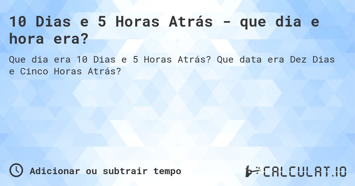 10 Dias e 5 Horas Atrás - que dia e hora era?. Que data era Dez Dias e Cinco Horas Atrás?