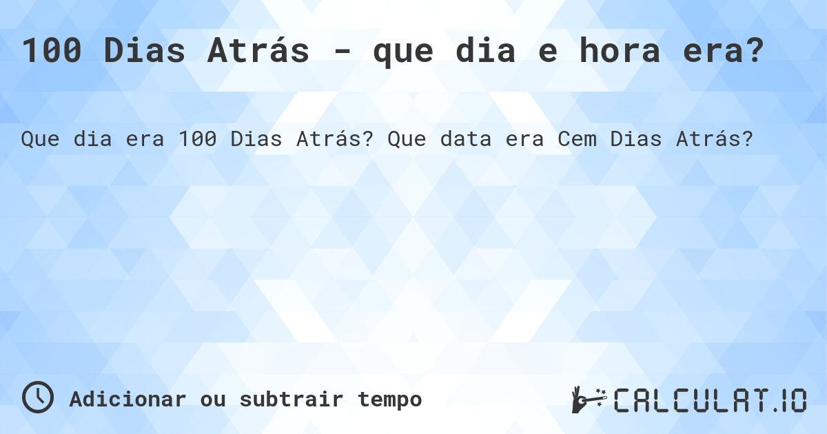 100 Dias Atrás - que dia e hora era?. Que data era Cem Dias Atrás?