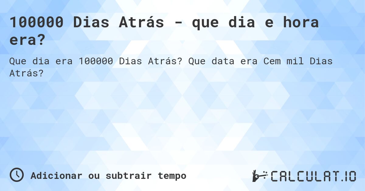 100000 Dias Atrás - que dia e hora era?. Que data era Cem mil Dias Atrás?