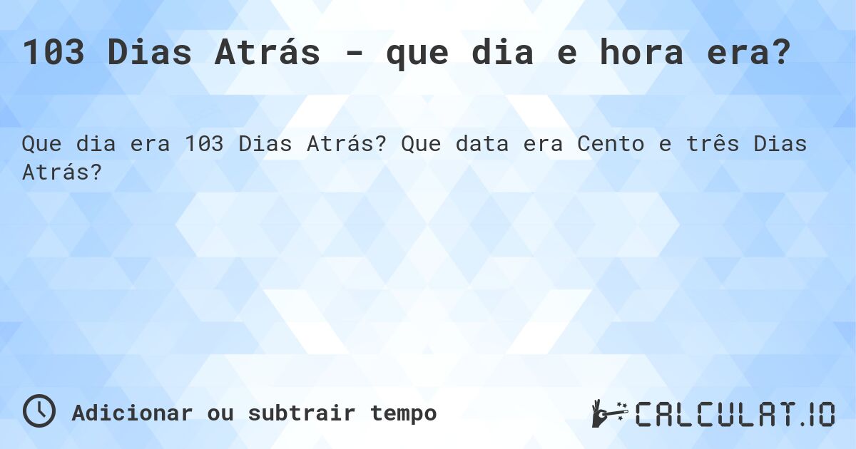 103 Dias Atrás - que dia e hora era?. Que data era Cento e três Dias Atrás?