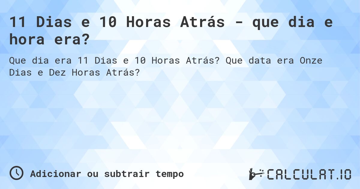 11 Dias e 10 Horas Atrás - que dia e hora era?. Que data era Onze Dias e Dez Horas Atrás?