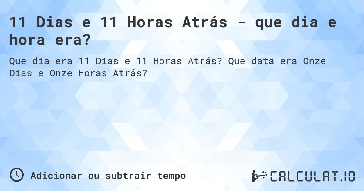 11 Dias e 11 Horas Atrás - que dia e hora era?. Que data era Onze Dias e Onze Horas Atrás?