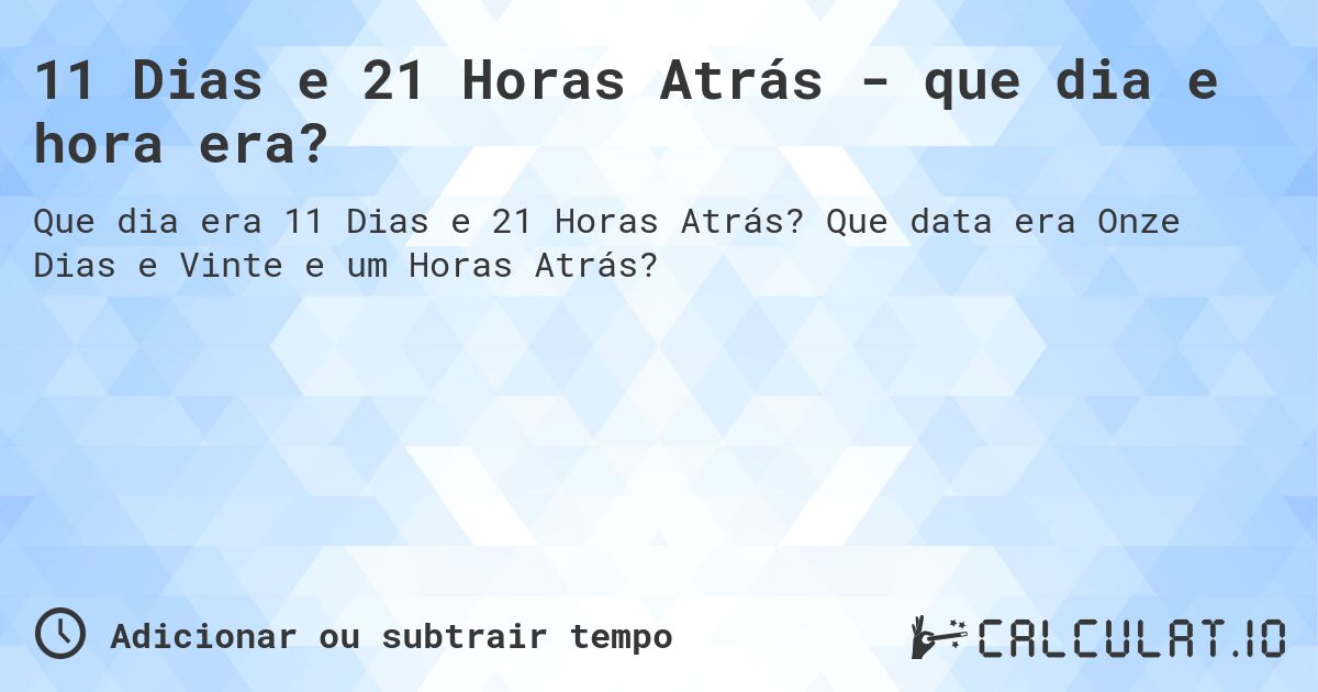 11 Dias e 21 Horas Atrás - que dia e hora era?. Que data era Onze Dias e Vinte e um Horas Atrás?