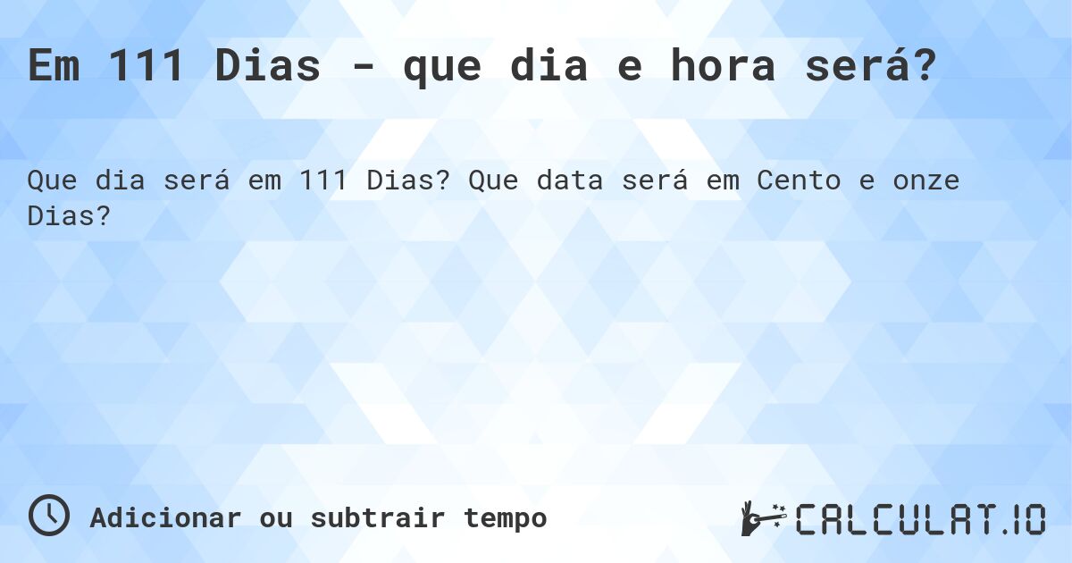 Em 111 Dias - que dia e hora será?. Que data será em Cento e onze Dias?
