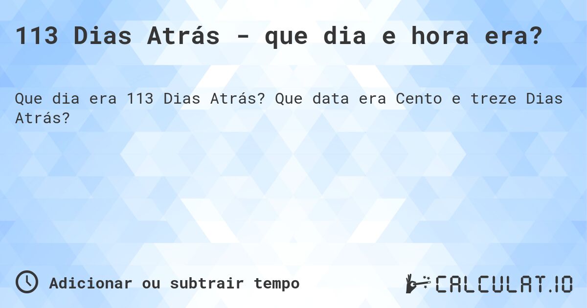 113 Dias Atrás - que dia e hora era?. Que data era Cento e treze Dias Atrás?