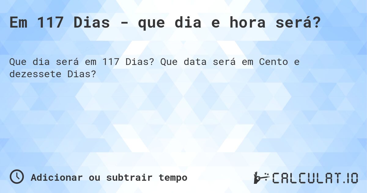 Em 117 Dias - que dia e hora será?. Que data será em Cento e dezessete Dias?