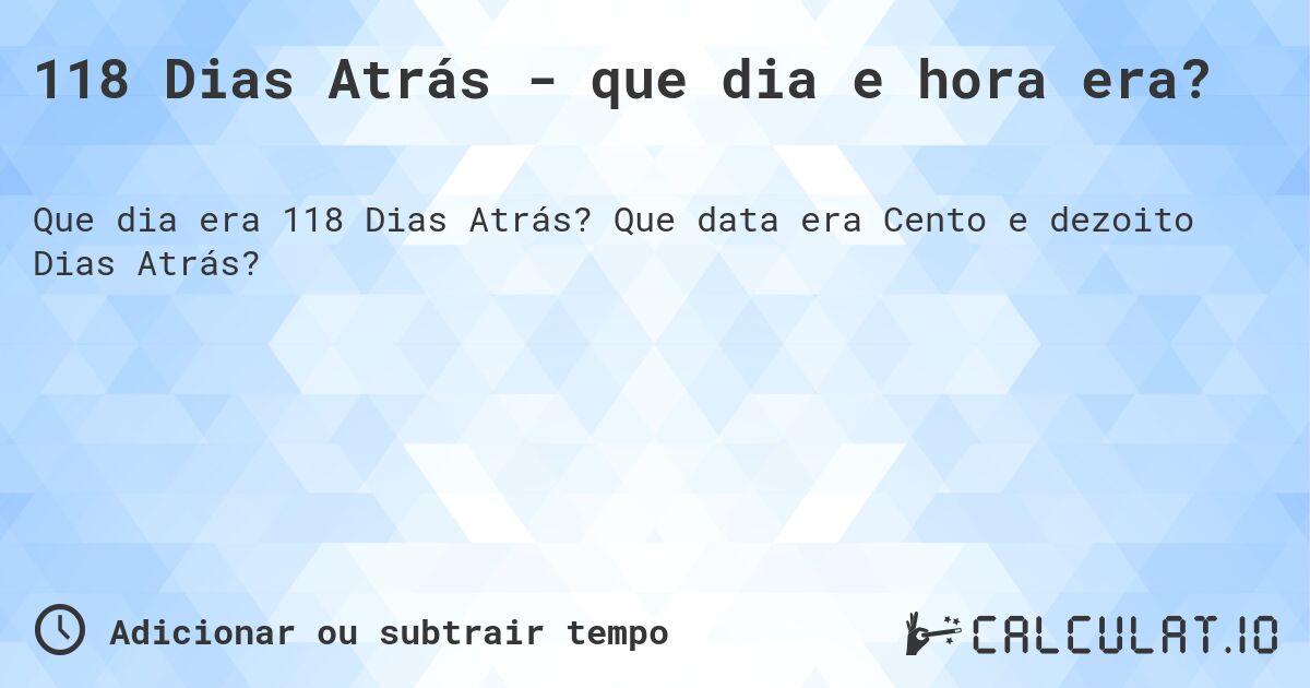 118 Dias Atrás - que dia e hora era?. Que data era Cento e dezoito Dias Atrás?