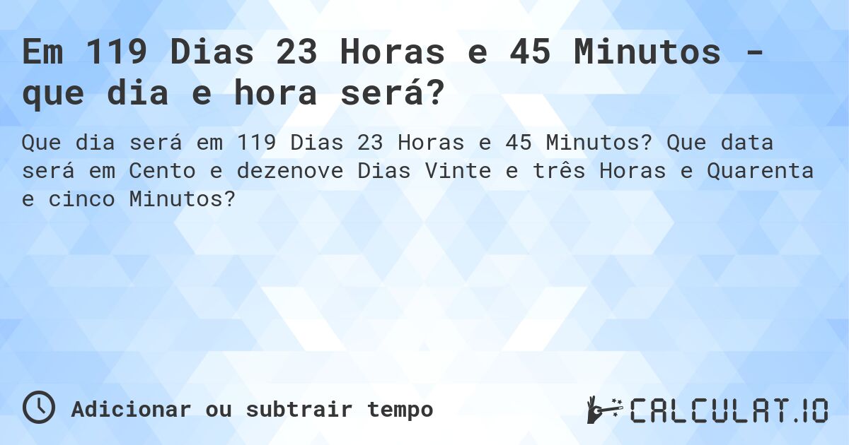 Em 119 Dias 23 Horas e 45 Minutos - que dia e hora será?. Que data será em Cento e dezenove Dias Vinte e três Horas e Quarenta e cinco Minutos?