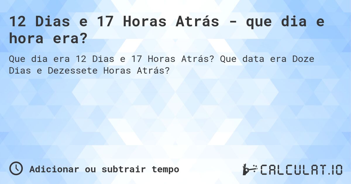 12 Dias e 17 Horas Atrás - que dia e hora era?. Que data era Doze Dias e Dezessete Horas Atrás?