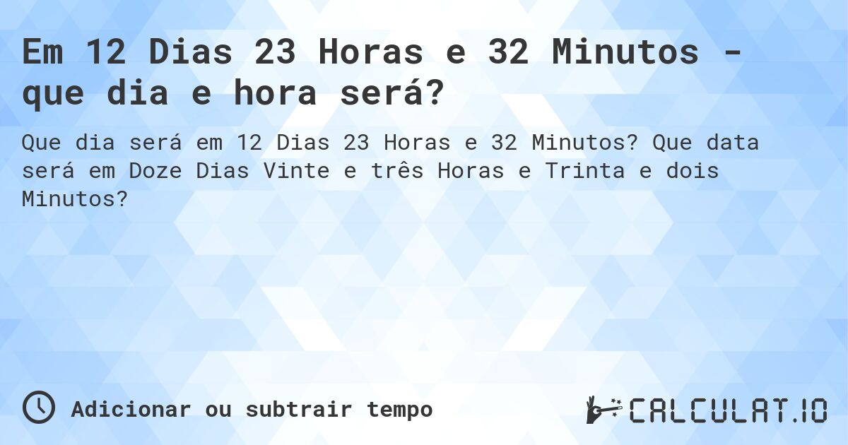 Em 12 Dias 23 Horas e 32 Minutos - que dia e hora será?. Que data será em Doze Dias Vinte e três Horas e Trinta e dois Minutos?