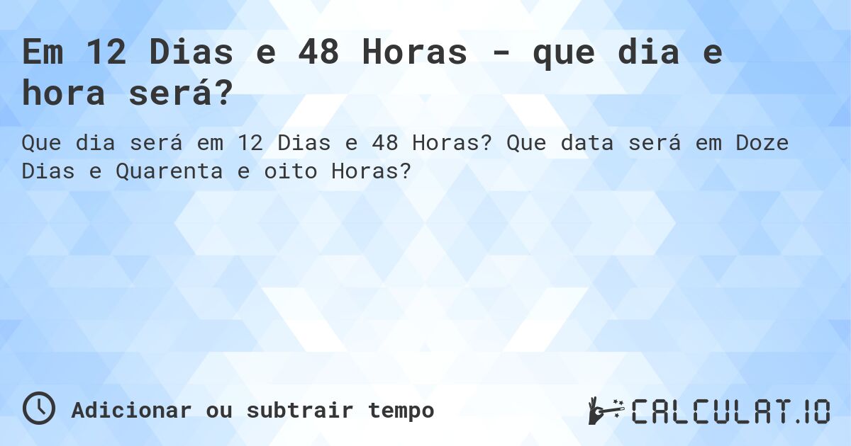 Em 12 Dias e 48 Horas - que dia e hora será?. Que data será em Doze Dias e Quarenta e oito Horas?