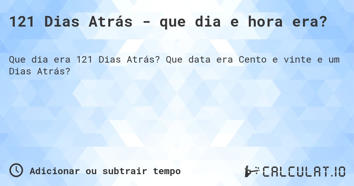 121 Dias Atrás - que dia e hora era?. Que data era Cento e vinte e um Dias Atrás?