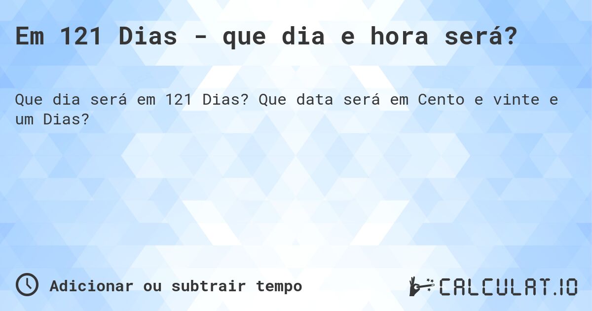 Em 121 Dias - que dia e hora será?. Que data será em Cento e vinte e um Dias?