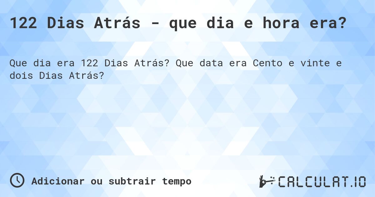 122 Dias Atrás - que dia e hora era?. Que data era Cento e vinte e dois Dias Atrás?