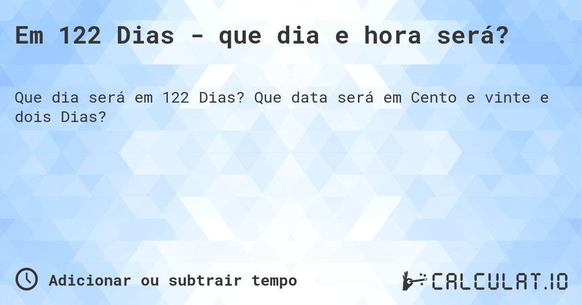 Em 122 Dias - que dia e hora será?. Que data será em Cento e vinte e dois Dias?