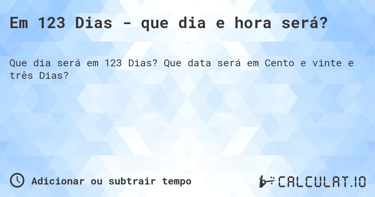 Em 123 Dias - que dia e hora será?. Que data será em Cento e vinte e três Dias?
