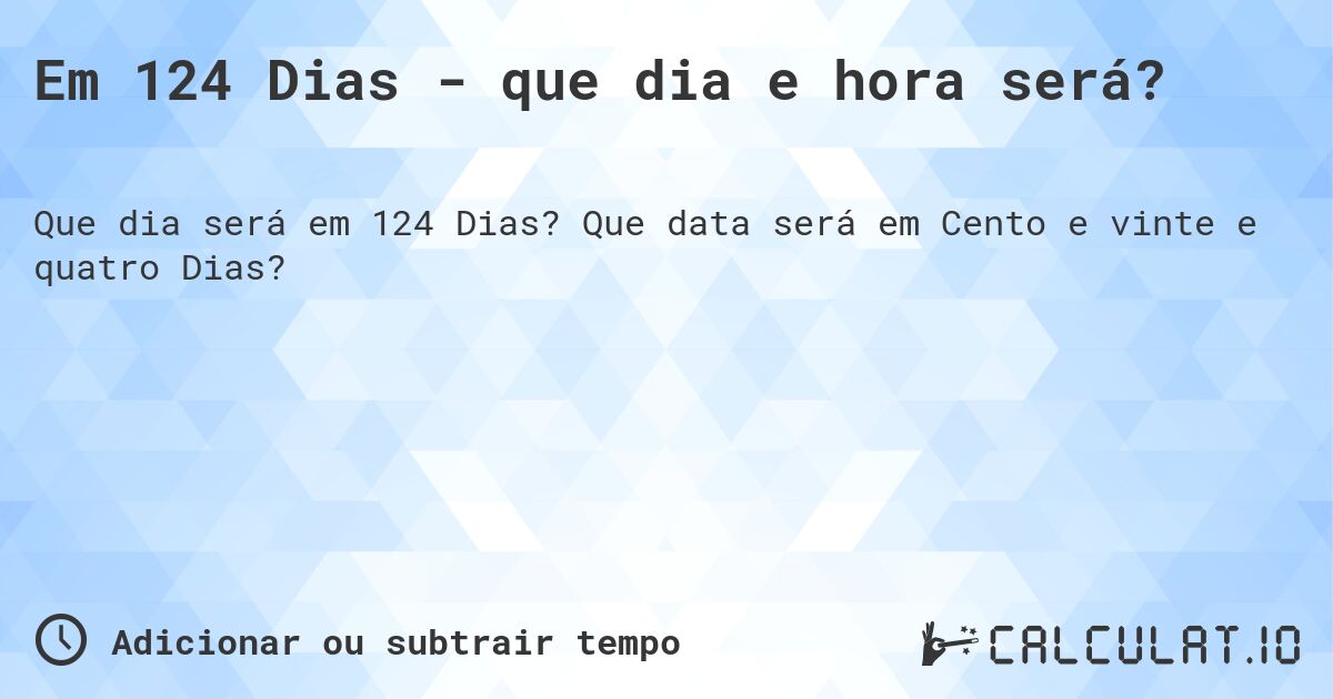 Em 124 Dias - que dia e hora será?. Que data será em Cento e vinte e quatro Dias?