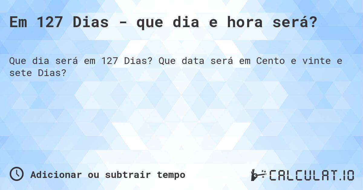 Em 127 Dias - que dia e hora será?. Que data será em Cento e vinte e sete Dias?