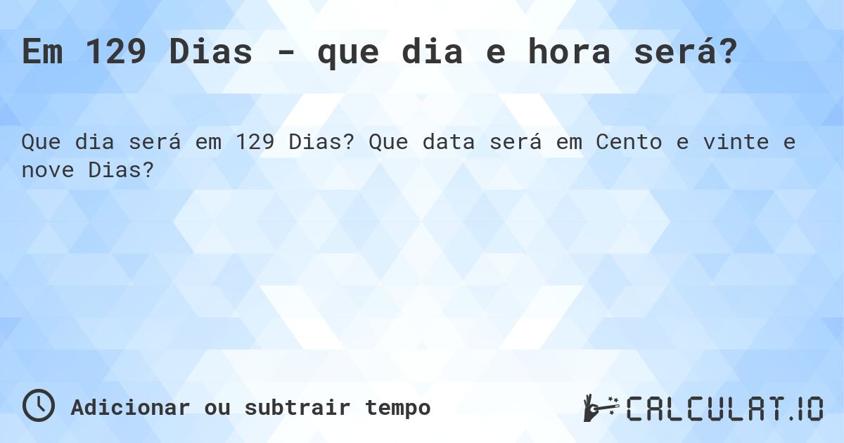 Em 129 Dias - que dia e hora será?. Que data será em Cento e vinte e nove Dias?