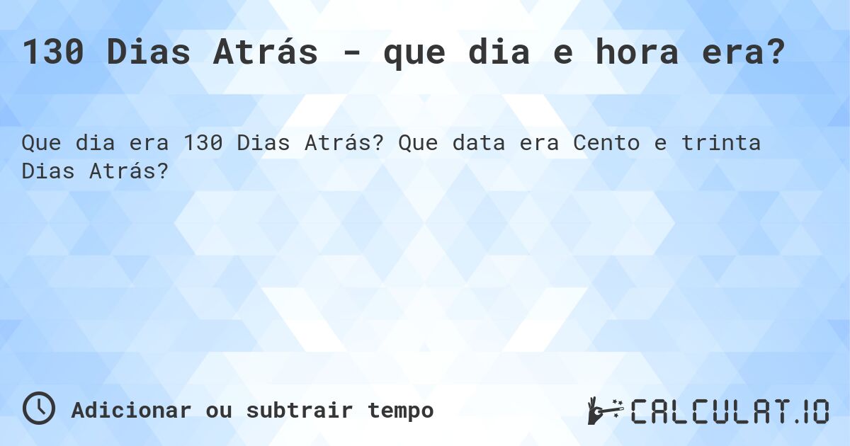 130 Dias Atrás - que dia e hora era?. Que data era Cento e trinta Dias Atrás?