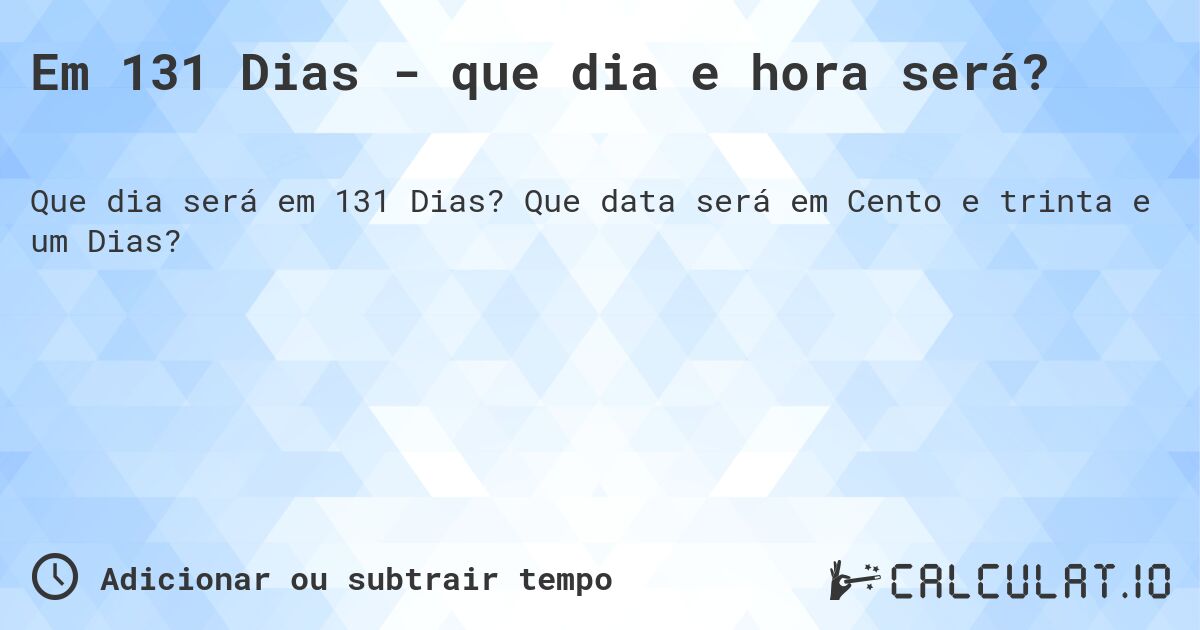 Em 131 Dias - que dia e hora será?. Que data será em Cento e trinta e um Dias?