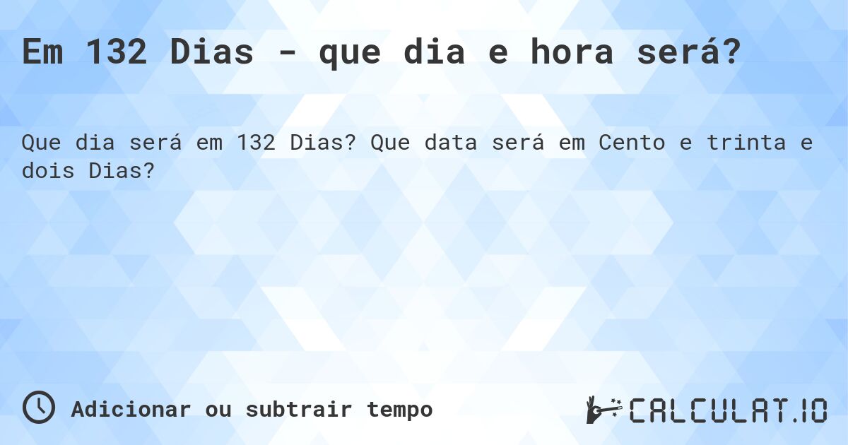 Em 132 Dias - que dia e hora será?. Que data será em Cento e trinta e dois Dias?