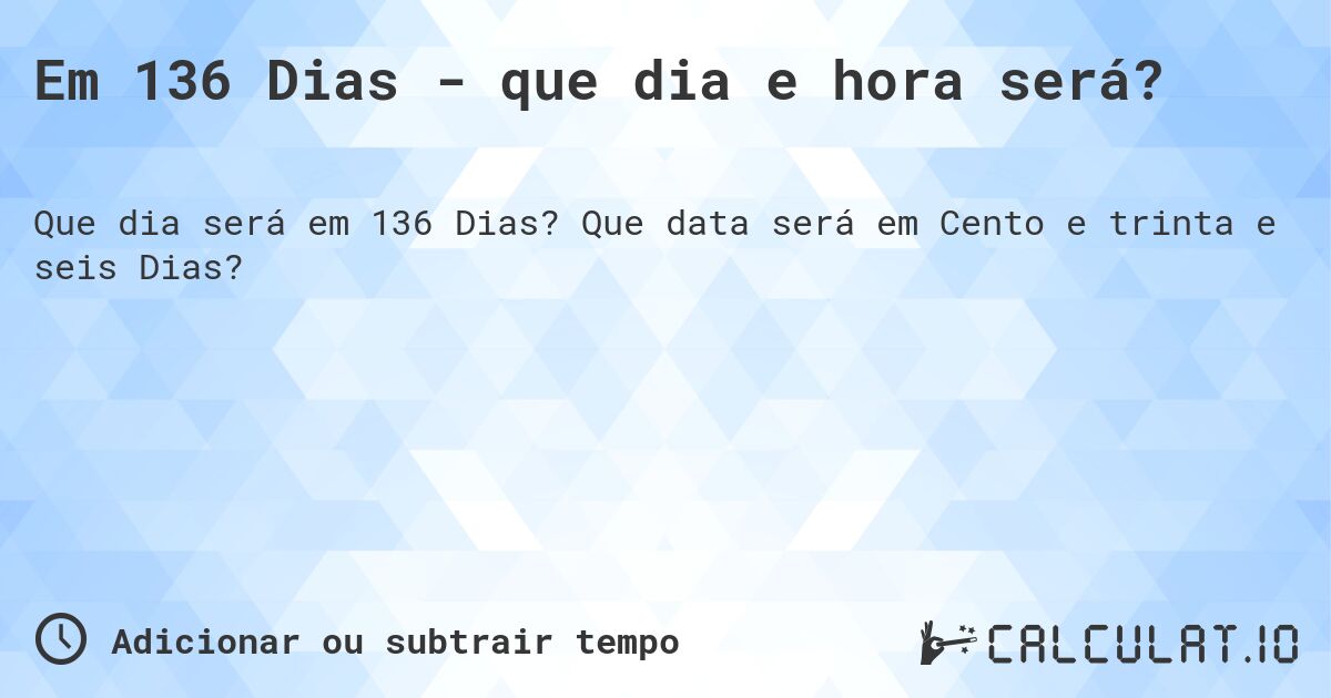 Em 136 Dias - que dia e hora será?. Que data será em Cento e trinta e seis Dias?