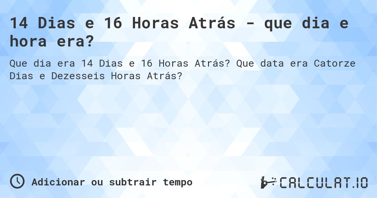14 Dias e 16 Horas Atrás - que dia e hora era?. Que data era Catorze Dias e Dezesseis Horas Atrás?