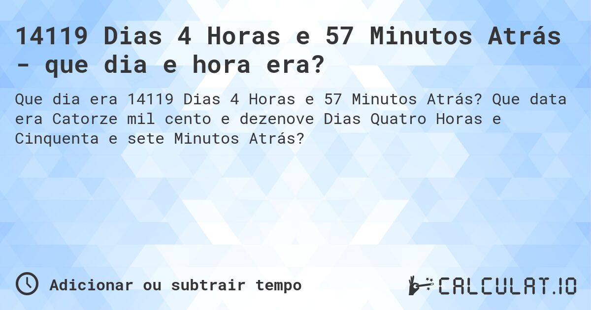 14119 Dias 4 Horas e 57 Minutos Atrás - que dia e hora era?. Que data era Catorze mil cento e dezenove Dias Quatro Horas e Cinquenta e sete Minutos Atrás?