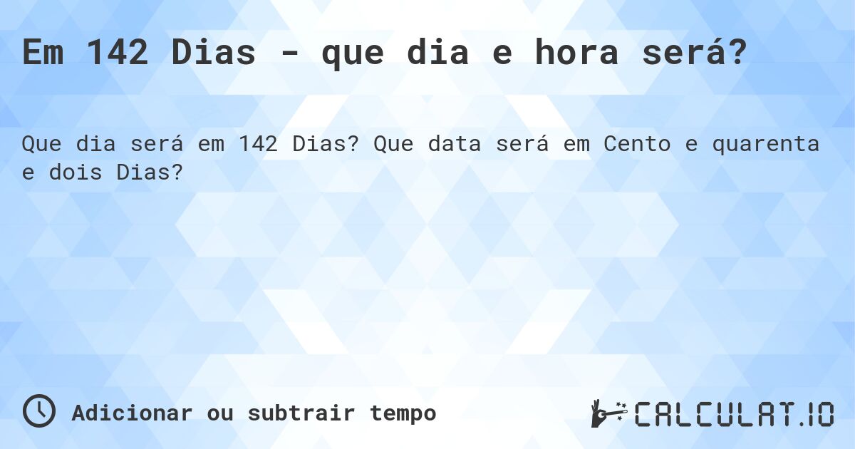 Em 142 Dias - que dia e hora será?. Que data será em Cento e quarenta e dois Dias?