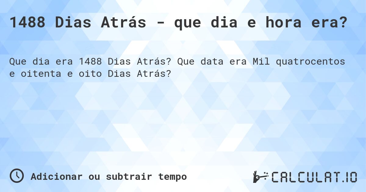 1488 Dias Atrás - que dia e hora era?. Que data era Mil quatrocentos e oitenta e oito Dias Atrás?