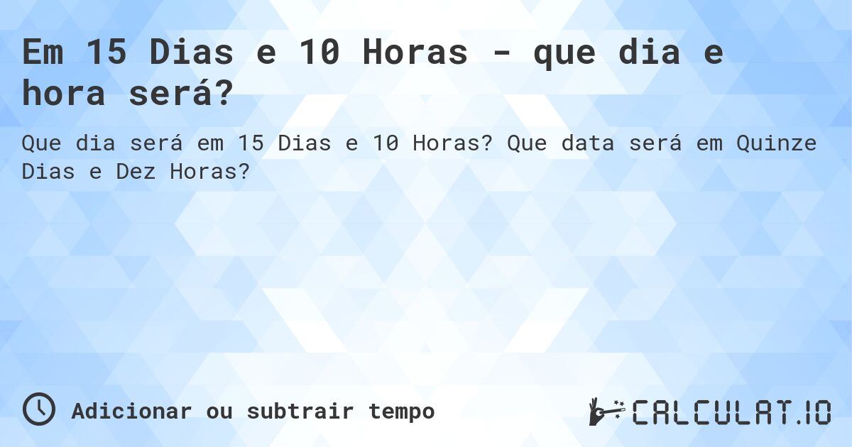 Em 15 Dias e 10 Horas - que dia e hora será?. Que data será em Quinze Dias e Dez Horas?