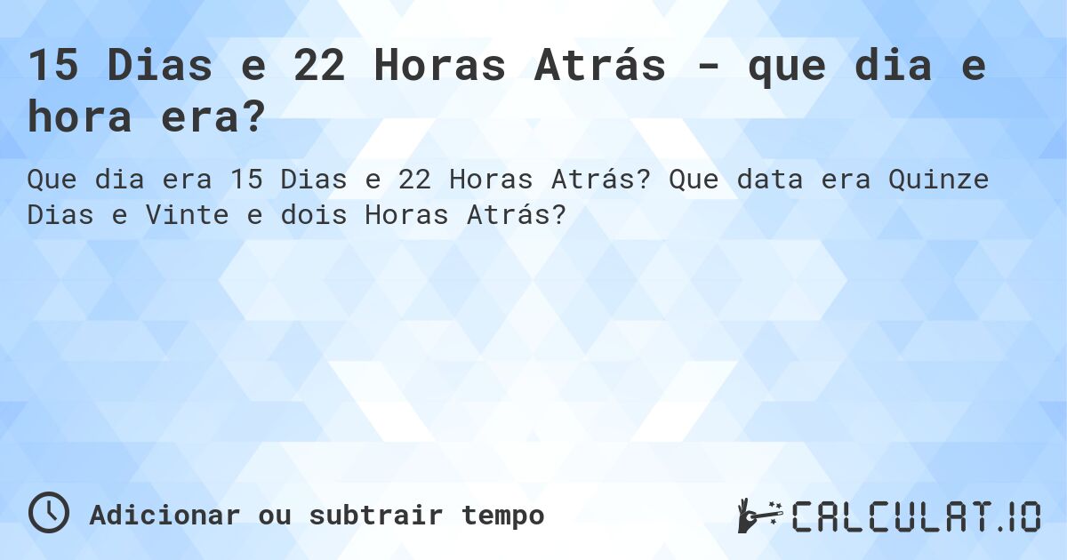 15 Dias e 22 Horas Atrás - que dia e hora era?. Que data era Quinze Dias e Vinte e dois Horas Atrás?