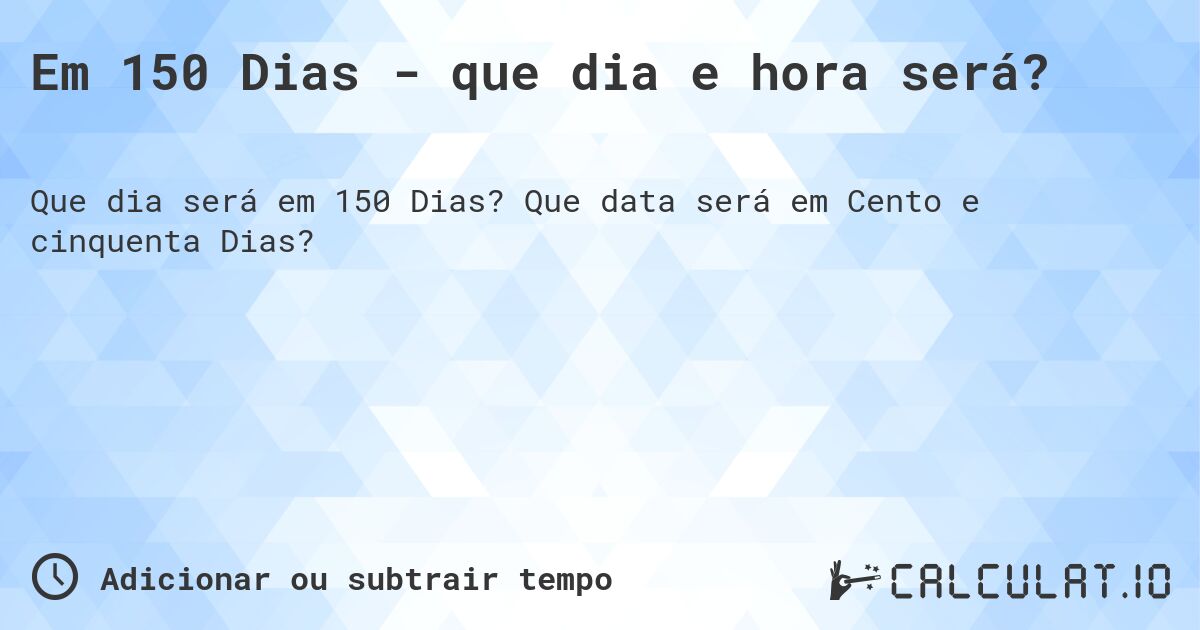 Em 150 Dias - que dia e hora será?. Que data será em Cento e cinquenta Dias?
